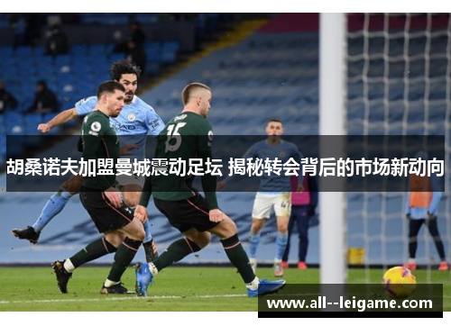 胡桑诺夫加盟曼城震动足坛 揭秘转会背后的市场新动向
