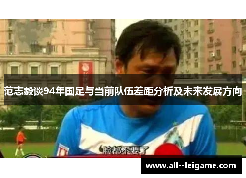 范志毅谈94年国足与当前队伍差距分析及未来发展方向 范志毅谈94年国足与当前队伍差距分析及未来发展方向