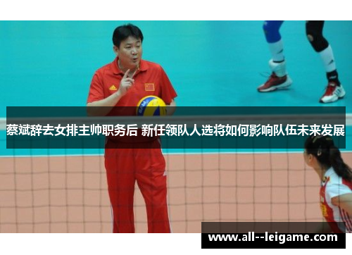 蔡斌辞去女排主帅职务后 新任领队人选将如何影响队伍未来发展 蔡斌辞去女排主帅职务后 新任领队人选将如何影响队伍未来发展