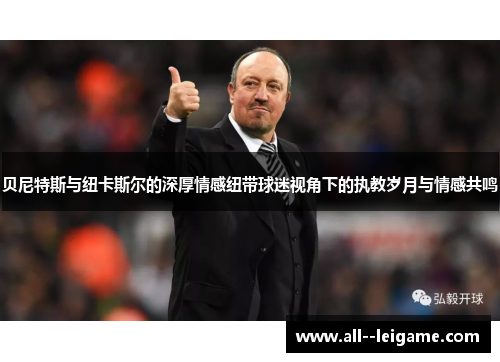 贝尼特斯与纽卡斯尔的深厚情感纽带球迷视角下的执教岁月与情感共鸣