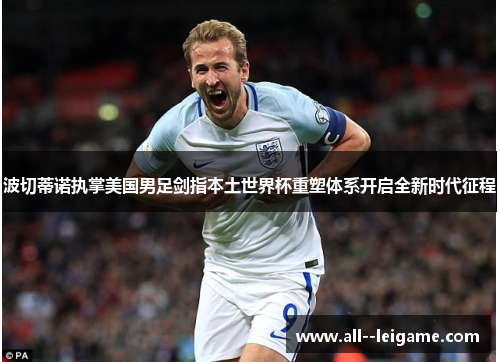 波切蒂诺执掌美国男足剑指本土世界杯重塑体系开启全新时代征程