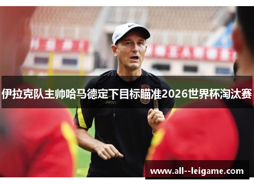 伊拉克队主帅哈马德定下目标瞄准2026世界杯淘汰赛
